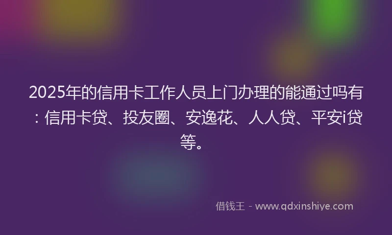 2025年的信用卡工作人员上门办理的能通过吗有：信用卡贷、投友圈、安逸花、人人贷、平安i贷等。