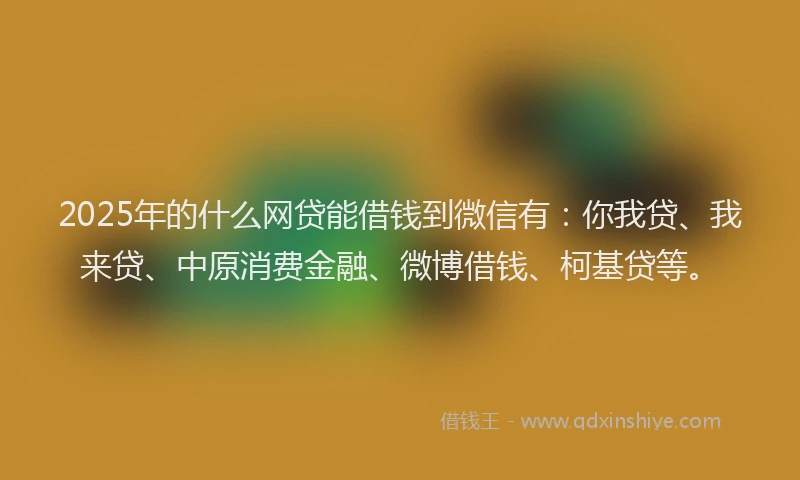 2025年的什么网贷能借钱到微信有：你我贷、我来贷、中原消费金融、微博借钱、柯基贷等。