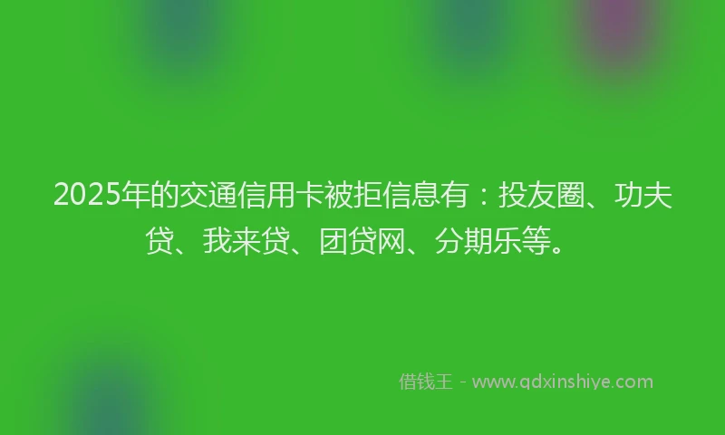 2025年的交通信用卡被拒信息有：投友圈、功夫贷、我来贷、团贷网、分期乐等。