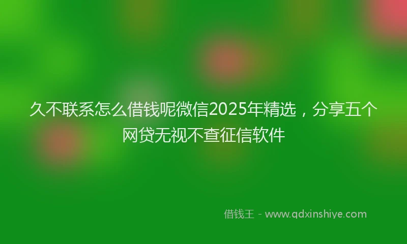 久不联系怎么借钱呢微信2025年精选，分享五个网贷无视不查征信软件