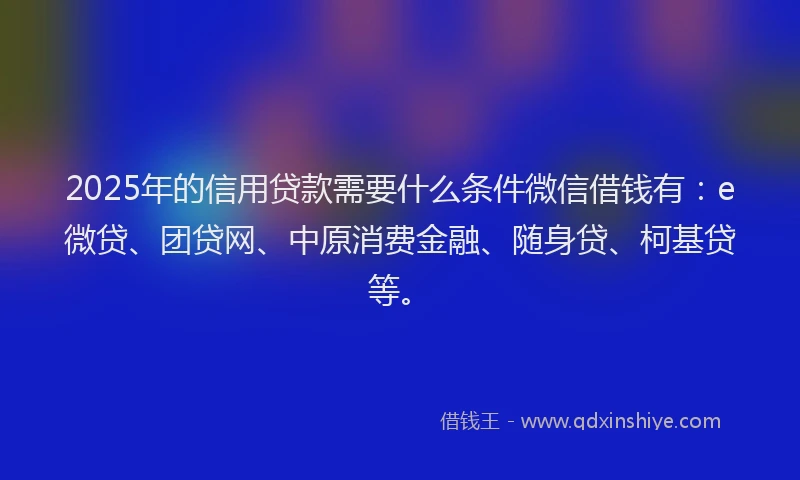 2025年的信用贷款需要什么条件微信借钱有：e微贷、团贷网、中原消费金融、随身贷、柯基贷等。