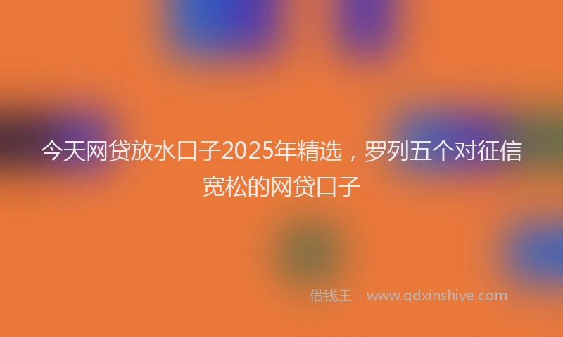 今天网贷放水口子2025年精选，罗列五个对征信宽松的网贷口子