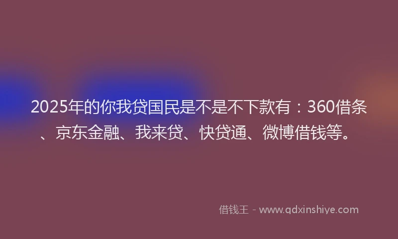 2025年的你我贷国民是不是不下款有：360借条、京东金融、我来贷、快贷通、微博借钱等。
