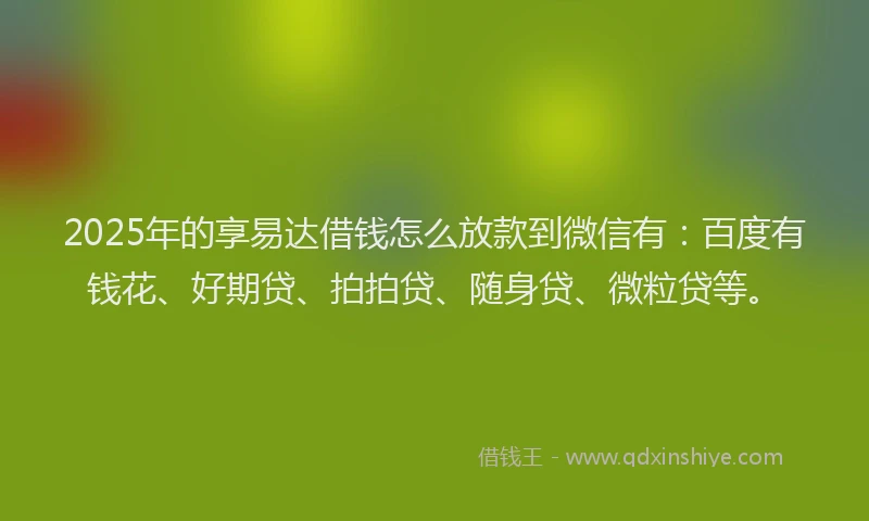 2025年的享易达借钱怎么放款到微信有：百度有钱花、好期贷、拍拍贷、随身贷、微粒贷等。