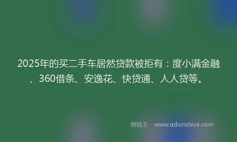 2025年的买二手车居然贷款被拒有：度小满金融、360借条、安逸花、快贷通、人人贷等。