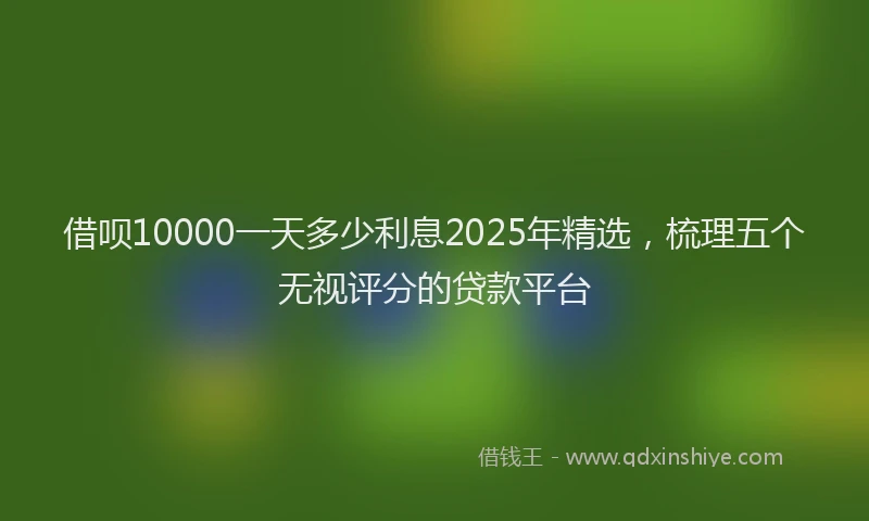 借呗10000一天多少利息2025年精选，梳理五个无视评分的贷款平台