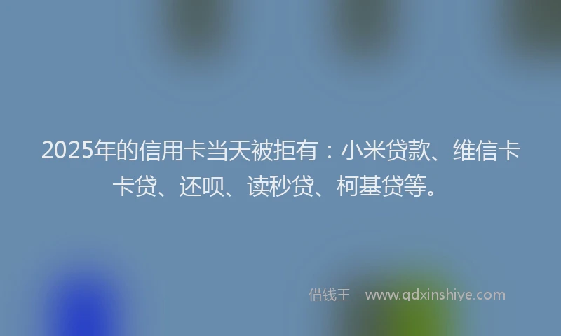 2025年的信用卡当天被拒有：小米贷款、维信卡卡贷、还呗、读秒贷、柯基贷等。