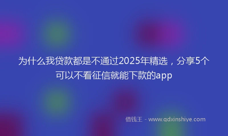 为什么我贷款都是不通过2025年精选，分享5个可以不看征信就能下款的app