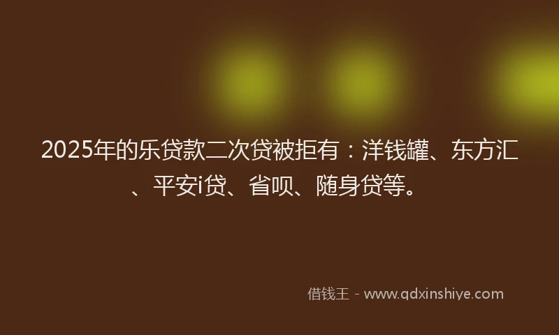 2025年的乐贷款二次贷被拒有：洋钱罐、东方汇、平安i贷、省呗、随身贷等。