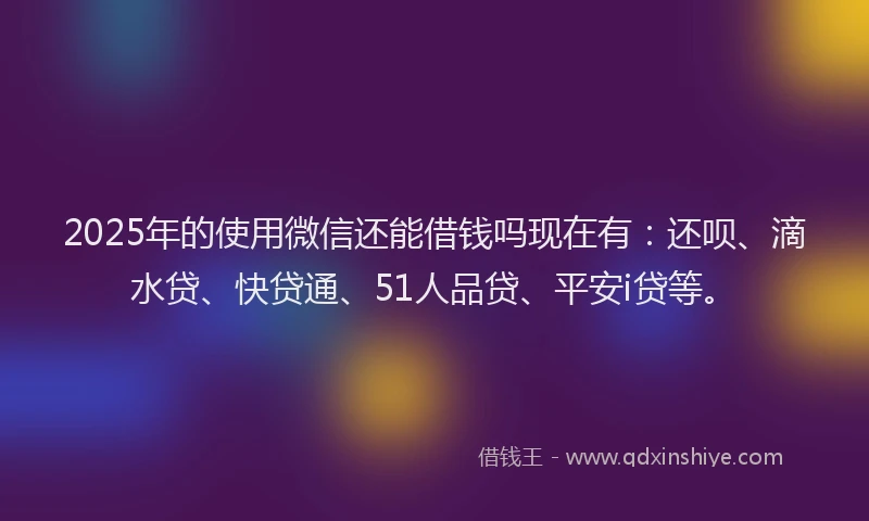 2025年的使用微信还能借钱吗现在有：还呗、滴水贷、快贷通、51人品贷、平安i贷等。