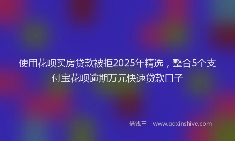 使用花呗买房贷款被拒2025年精选，整合5个支付宝花呗逾期万元快速贷款口子
