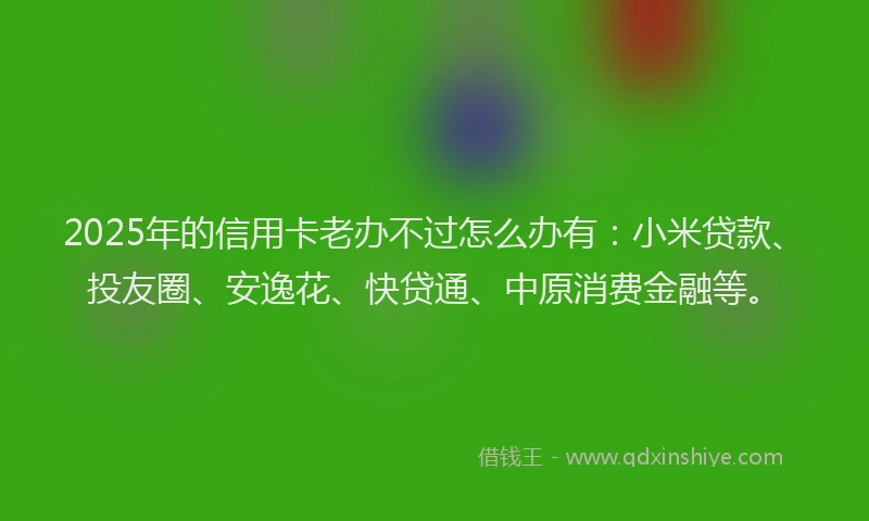 2025年的信用卡老办不过怎么办有：小米贷款、投友圈、安逸花、快贷通、中原消费金融等。