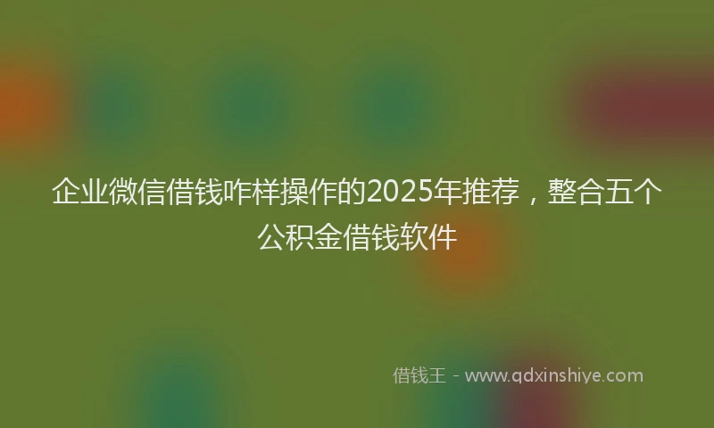 企业微信借钱咋样操作的2025年推荐，整合五个公积金借钱软件