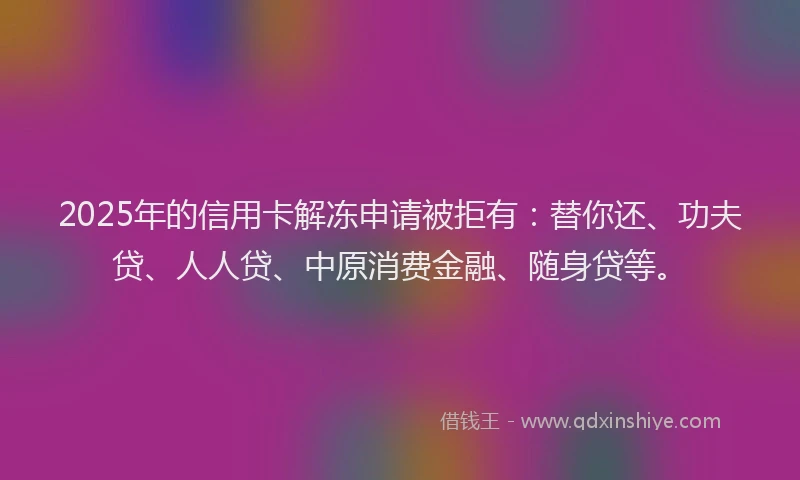 2025年的信用卡解冻申请被拒有：替你还、功夫贷、人人贷、中原消费金融、随身贷等。