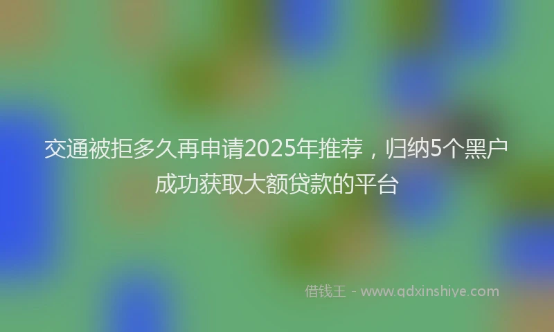 交通被拒多久再申请2025年推荐，归纳5个黑户成功获取大额贷款的平台