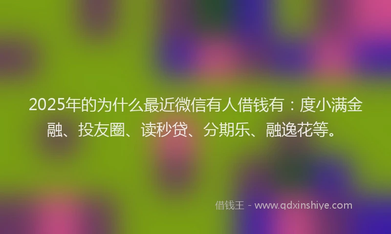 2025年的为什么最近微信有人借钱有：度小满金融、投友圈、读秒贷、分期乐、融逸花等。