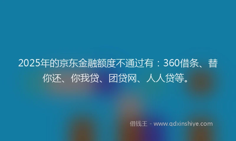 2025年的京东金融额度不通过有：360借条、替你还、你我贷、团贷网、人人贷等。