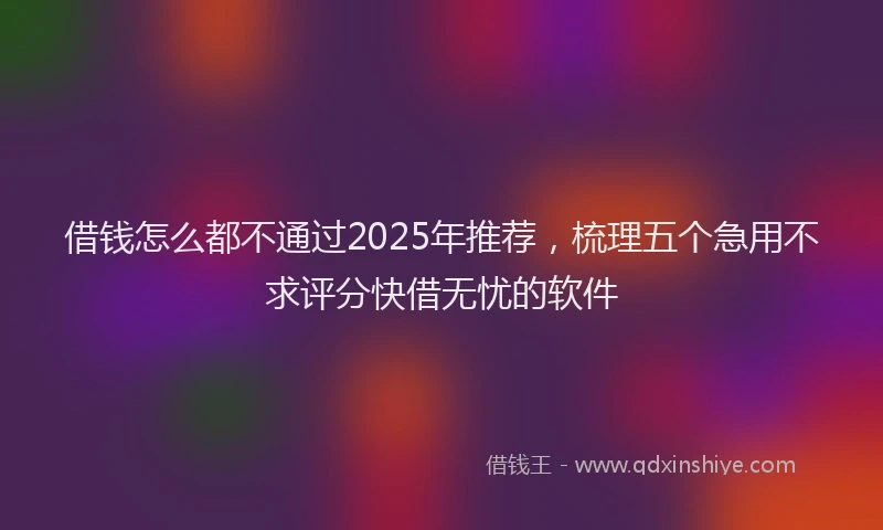 借钱怎么都不通过2025年推荐，梳理五个急用不求评分快借无忧的软件