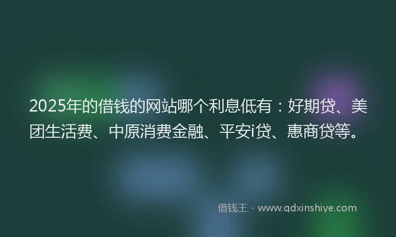 2025年的借钱的网站哪个利息低有：好期贷、美团生活费、中原消费金融、平安i贷、惠商贷等。