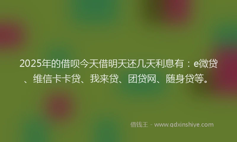 2025年的借呗今天借明天还几天利息有：e微贷、维信卡卡贷、我来贷、团贷网、随身贷等。