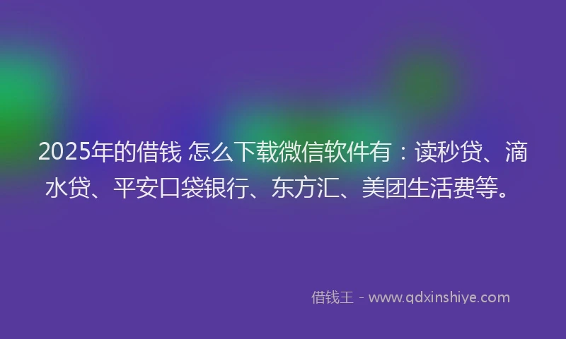2025年的借钱 怎么下载微信软件有：读秒贷、滴水贷、平安口袋银行、东方汇、美团生活费等。
