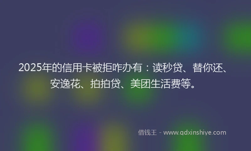 2025年的信用卡被拒咋办有：读秒贷、替你还、安逸花、拍拍贷、美团生活费等。