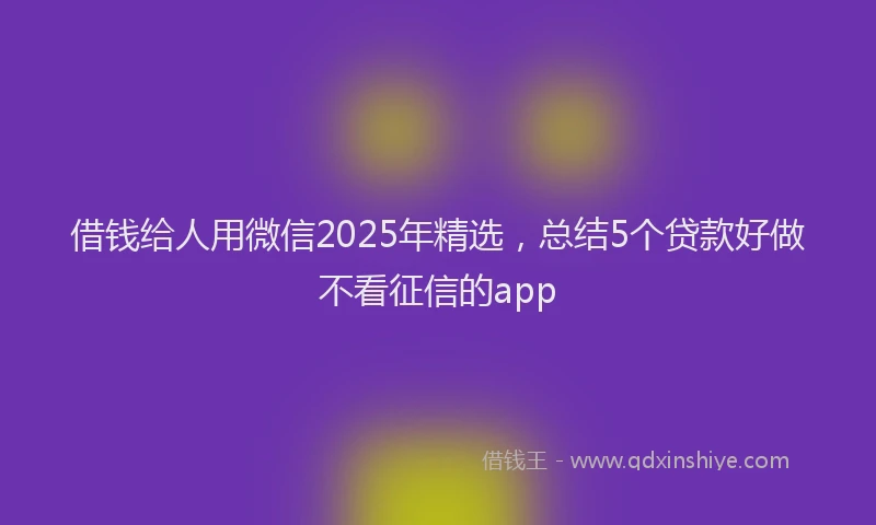 借钱给人用微信2025年精选，总结5个贷款好做不看征信的app