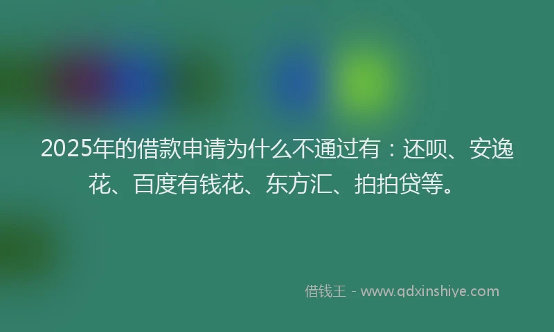 2025年的借款申请为什么不通过有：还呗、安逸花、百度有钱花、东方汇、拍拍贷等。