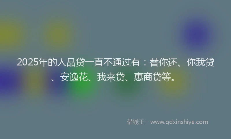 2025年的人品贷一直不通过有：替你还、你我贷、安逸花、我来贷、惠商贷等。
