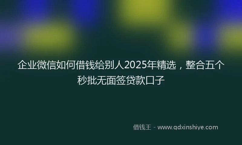 企业微信如何借钱给别人2025年精选，整合五个秒批无面签贷款口子