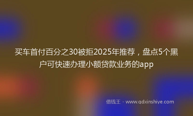 买车首付百分之30被拒2025年推荐，盘点5个黑户可快速办理小额贷款业务的app