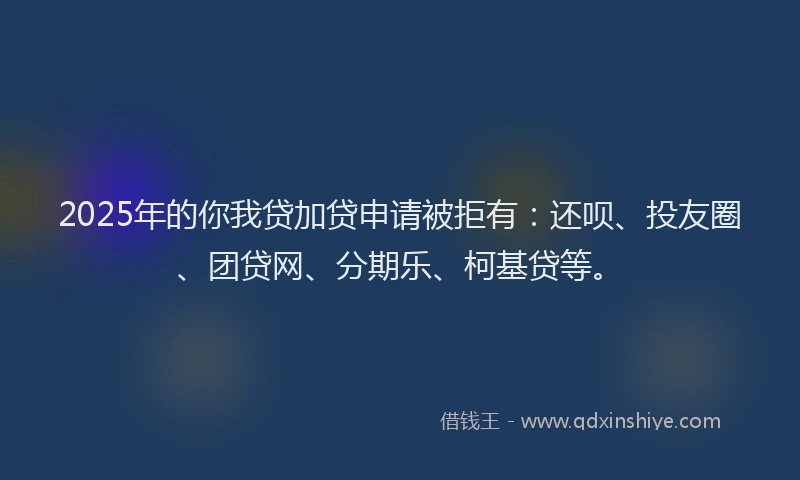 2025年的你我贷加贷申请被拒有：还呗、投友圈、团贷网、分期乐、柯基贷等。