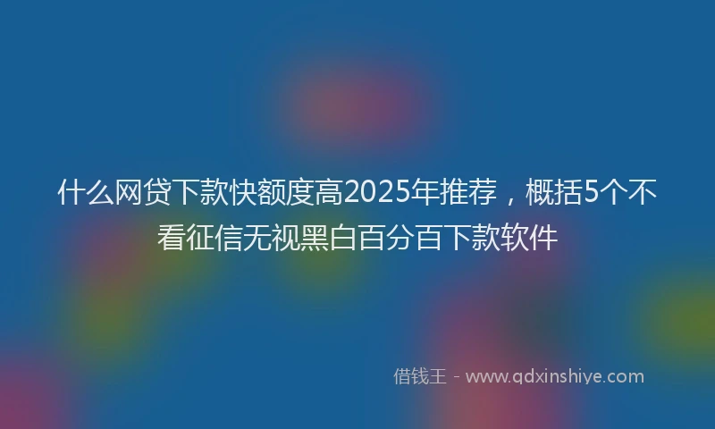 什么网贷下款快额度高2025年推荐，概括5个不看征信无视黑白百分百下款软件