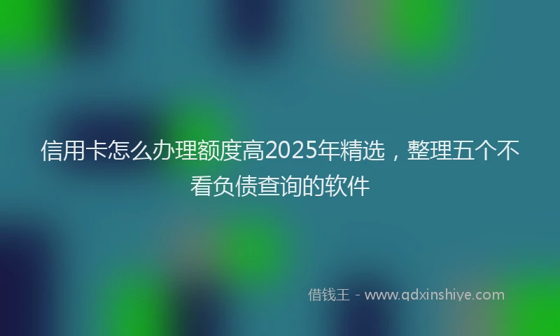 信用卡怎么办理额度高2025年精选，整理五个不看负债查询的软件