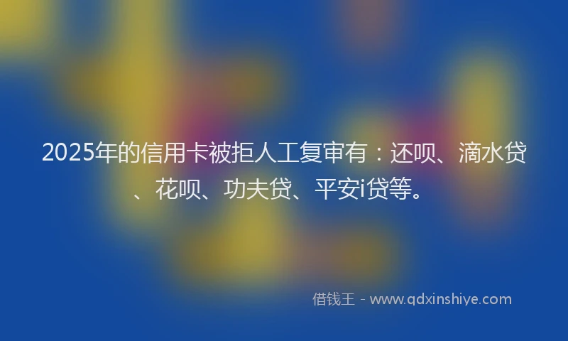 2025年的信用卡被拒人工复审有：还呗、滴水贷、花呗、功夫贷、平安i贷等。