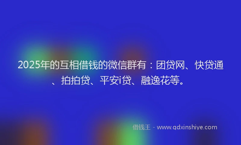 2025年的互相借钱的微信群有：团贷网、快贷通、拍拍贷、平安i贷、融逸花等。