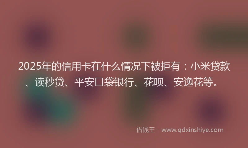 2025年的信用卡在什么情况下被拒有：小米贷款、读秒贷、平安口袋银行、花呗、安逸花等。