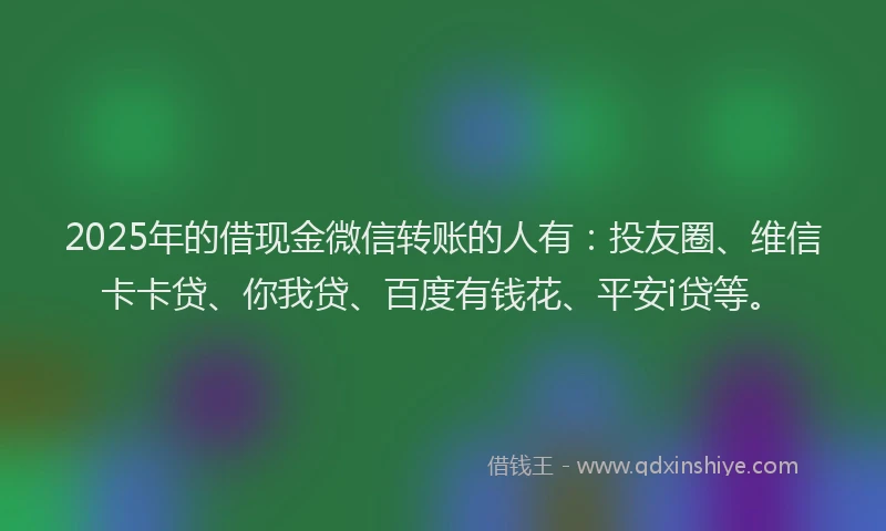 2025年的借现金微信转账的人有：投友圈、维信卡卡贷、你我贷、百度有钱花、平安i贷等。
