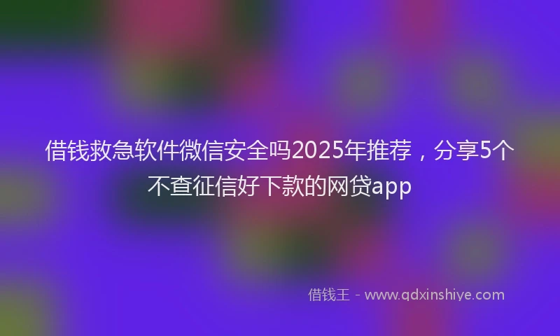 借钱救急软件微信安全吗2025年推荐，分享5个不查征信好下款的网贷app