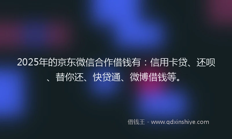 2025年的京东微信合作借钱有：信用卡贷、还呗、替你还、快贷通、微博借钱等。