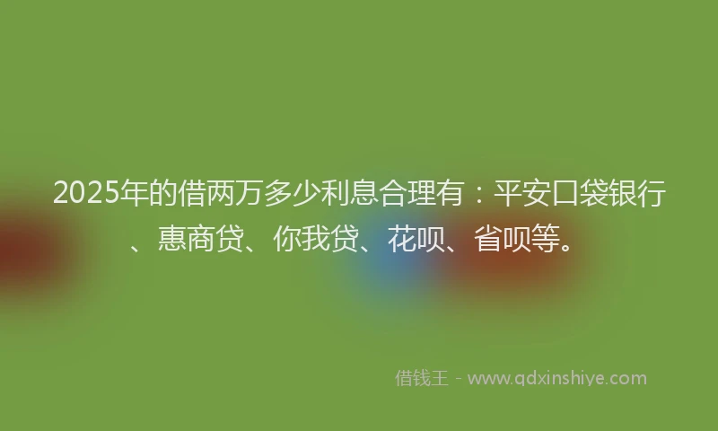 2025年的借两万多少利息合理有：平安口袋银行、惠商贷、你我贷、花呗、省呗等。