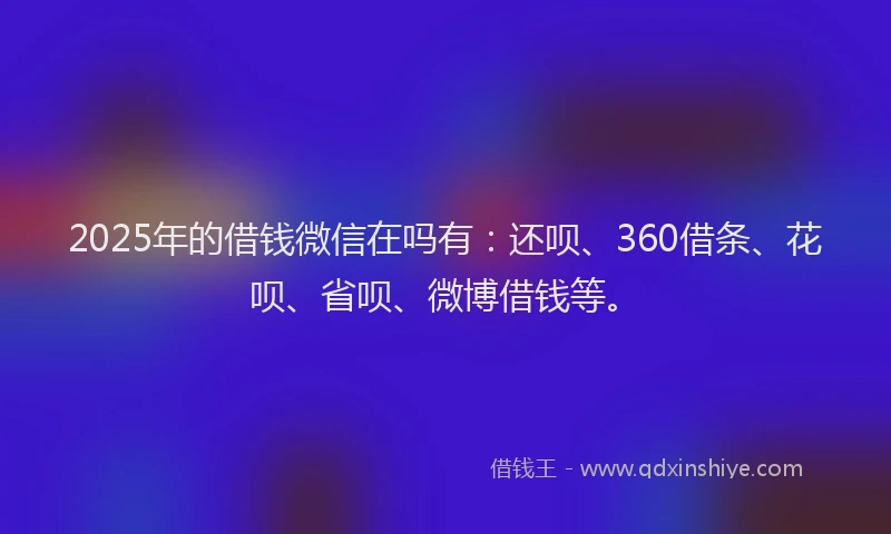 2025年的借钱微信在吗有：还呗、360借条、花呗、省呗、微博借钱等。