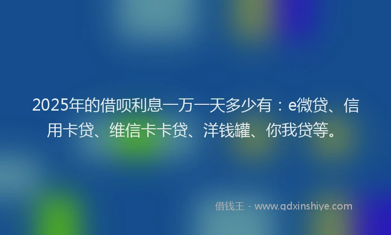 2025年的借呗利息一万一天多少有：e微贷、信用卡贷、维信卡卡贷、洋钱罐、你我贷等。