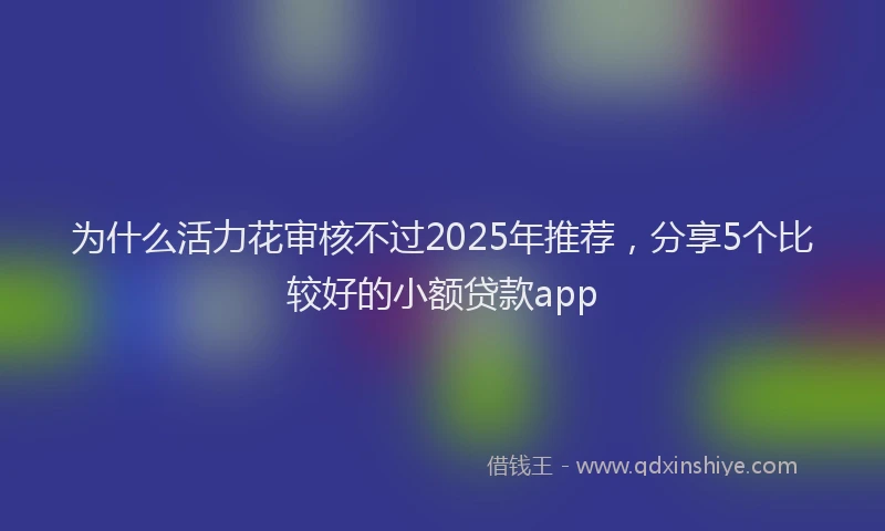 为什么活力花审核不过2025年推荐，分享5个比较好的小额贷款app