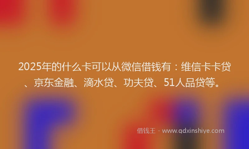 2025年的什么卡可以从微信借钱有：维信卡卡贷、京东金融、滴水贷、功夫贷、51人品贷等。