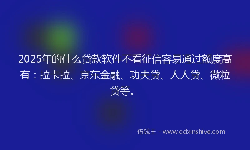 2025年的什么贷款软件不看征信容易通过额度高有：拉卡拉、京东金融、功夫贷、人人贷、微粒贷等。