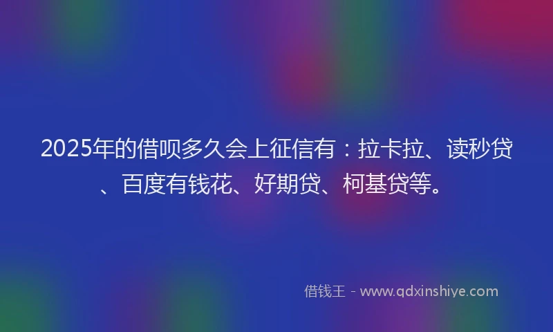 2025年的借呗多久会上征信有：拉卡拉、读秒贷、百度有钱花、好期贷、柯基贷等。