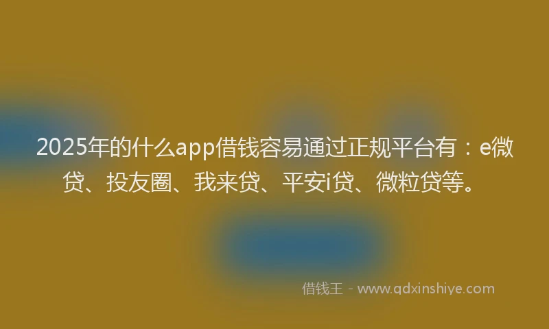 2025年的什么app借钱容易通过正规平台有：e微贷、投友圈、我来贷、平安i贷、微粒贷等。