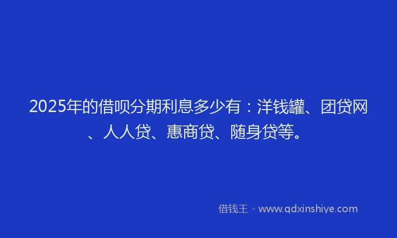 2025年的借呗分期利息多少有：洋钱罐、团贷网、人人贷、惠商贷、随身贷等。