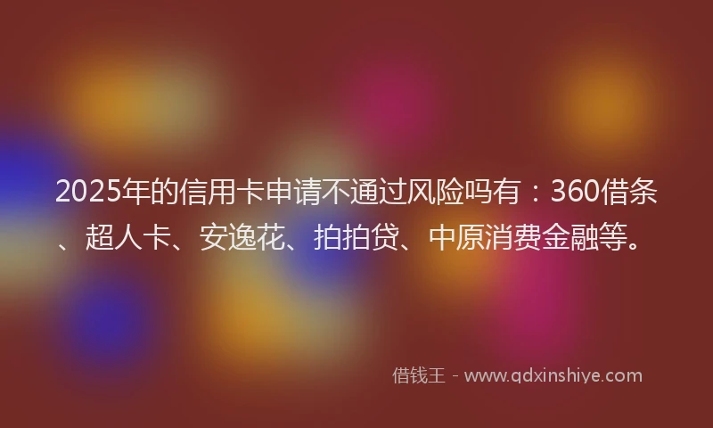 2025年的信用卡申请不通过风险吗有：360借条、超人卡、安逸花、拍拍贷、中原消费金融等。